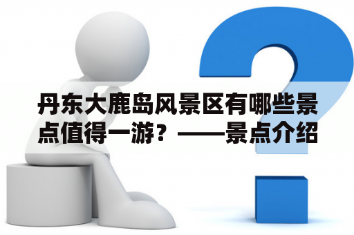 丹东大鹿岛风景区有哪些景点值得一游？——景点介绍及图片