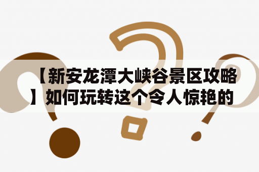 【新安龙潭大峡谷景区攻略】如何玩转这个令人惊艳的自然奇观？