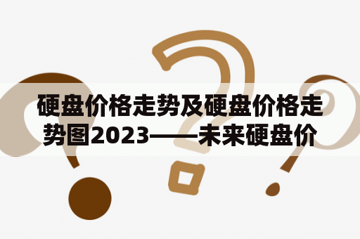 硬盘价格走势及硬盘价格走势图2023——未来硬盘价格会如何变化？