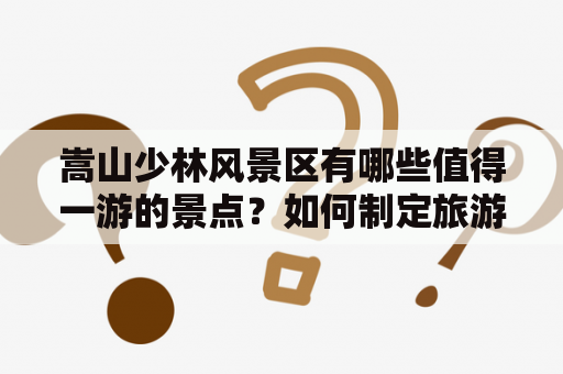 嵩山少林风景区有哪些值得一游的景点？如何制定旅游攻略？