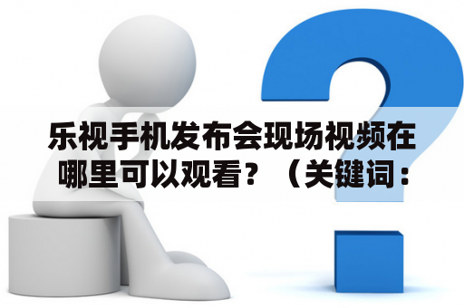 乐视手机发布会现场视频在哪里可以观看？（关键词：乐视手机发布会、发布会现场视频、观看）