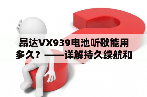 昂达VX939电池听歌能用多久？——详解持久续航和延长电池寿命的方法