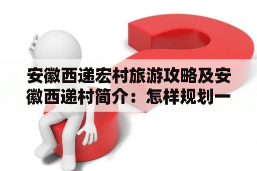 安徽西递宏村旅游攻略及安徽西递村简介：怎样规划一次完美的安徽西递宏村旅游？