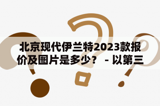 北京现代伊兰特2023款报价及图片是多少？ - 以第三人称视角描述