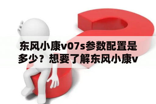 东风小康v07s参数配置是多少？想要了解东风小康v07s的配置情况？下面为您详细介绍：