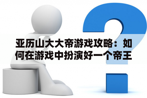 亚历山大大帝游戏攻略：如何在游戏中扮演好一个帝王角色？