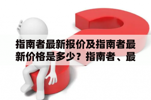 指南者最新报价及指南者最新价格是多少？指南者、最新报价、最新价格