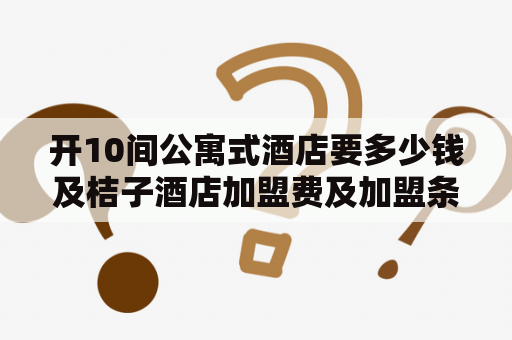 开10间公寓式酒店要多少钱及桔子酒店加盟费及加盟条件？