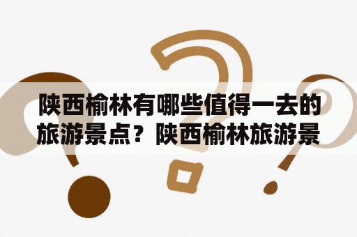 陕西榆林有哪些值得一去的旅游景点？陕西榆林旅游景点大全排名！