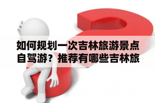 如何规划一次吉林旅游景点自驾游？推荐有哪些吉林旅游景点自驾游地图？