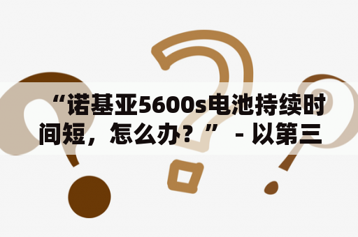 “诺基亚5600s电池持续时间短，怎么办？” - 以第三人称视角写的原创详细描述