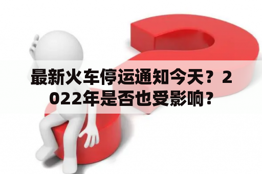 最新火车停运通知今天？2022年是否也受影响？