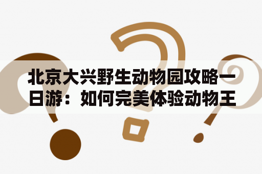 北京大兴野生动物园攻略一日游：如何完美体验动物王国？