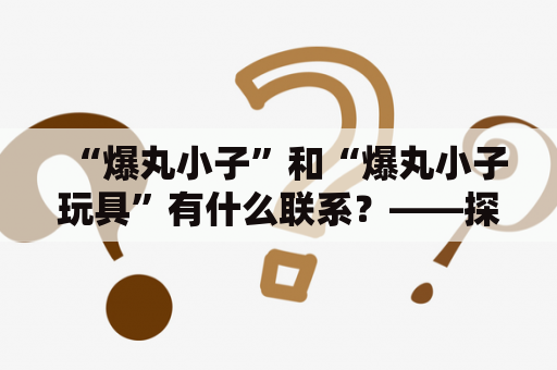 “爆丸小子”和“爆丸小子玩具”有什么联系？——探究爆丸小子玩具的起源、特点及影响力