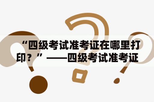 “四级考试准考证在哪里打印？”——四级考试准考证打印入口及官网