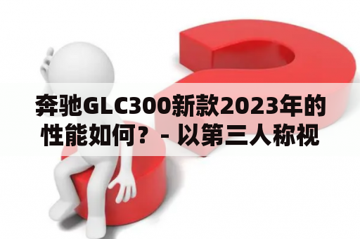 奔驰GLC300新款2023年的性能如何？- 以第三人称视角，不多于650个字的原创详细描述