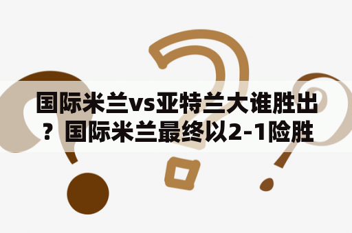 国际米兰vs亚特兰大谁胜出？国际米兰最终以2-1险胜对手