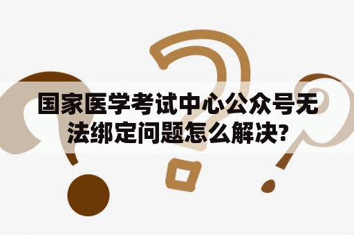 国家医学考试中心公众号无法绑定问题怎么解决?