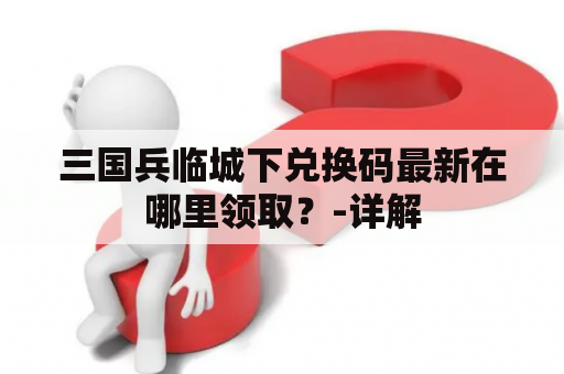 三国兵临城下兑换码最新在哪里领取？-详解