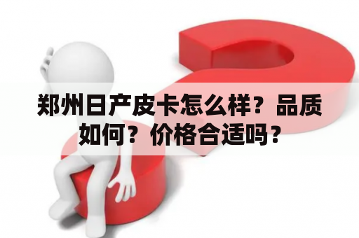郑州日产皮卡怎么样？品质如何？价格合适吗？