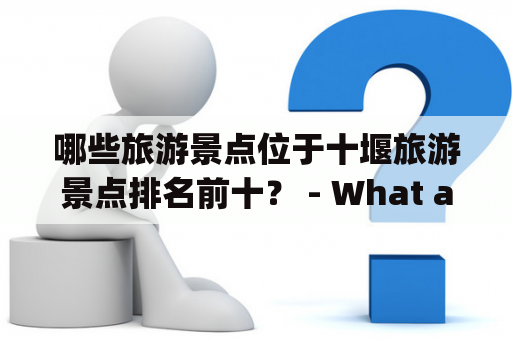 哪些旅游景点位于十堰旅游景点排名前十？ - What are the top 10 tourist attractions in Shiyan and their rankings?