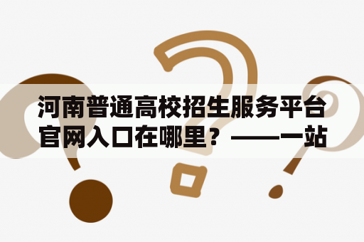 河南普通高校招生服务平台官网入口在哪里？——一站式高校招生服务解决方案