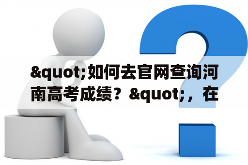"如何去官网查询河南高考成绩？"，在这里，我们来详细介绍河南高考查询系统入口及官网。首先，要查询河南高考成绩，就要去河南省教育招生考试院的官网。该官网可以通过搜索引擎或直接输入网址访问。