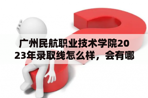 广州民航职业技术学院2023年录取线怎么样，会有哪些变化呢？