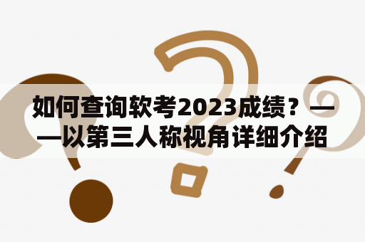 如何查询软考2023成绩？——以第三人称视角详细介绍软考成绩查询方法