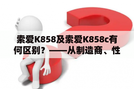 索爱K858及索爱K858c有何区别？——从制造商、性能、功能等方面分析