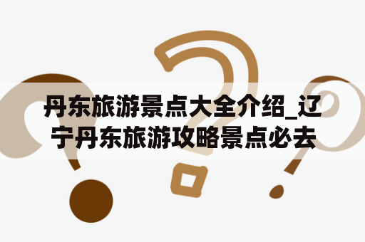 丹东旅游景点大全介绍_辽宁丹东旅游攻略景点必去