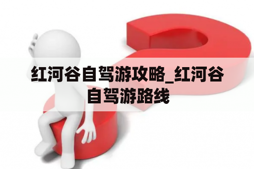 红河谷自驾游攻略_红河谷自驾游路线