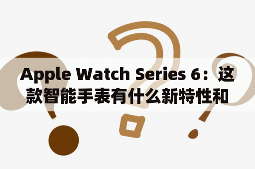 Apple Watch Series 6：这款智能手表有什么新特性和功能？