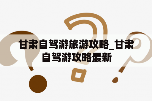 甘肃自驾游旅游攻略_甘肃自驾游攻略最新