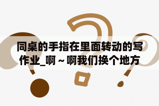 同桌的手指在里面转动的写作业_啊～啊我们换个地方c小作文