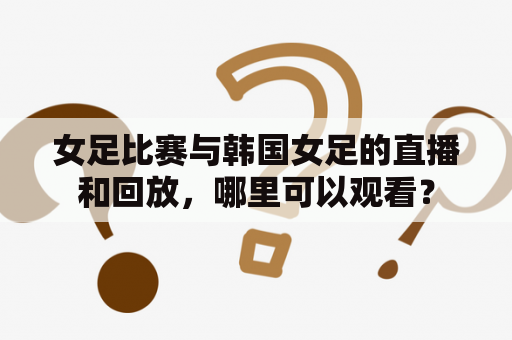 女足比赛与韩国女足的直播和回放，哪里可以观看？