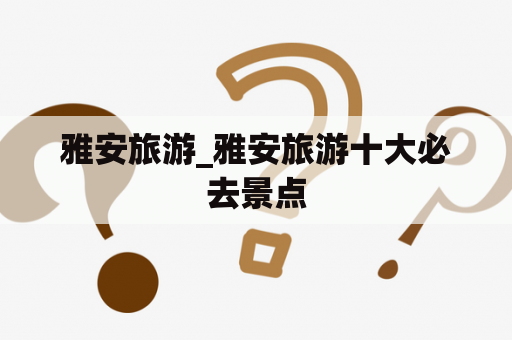 雅安旅游_雅安旅游十大必去景点